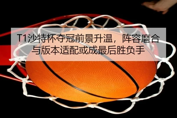 T1沙特杯夺冠前景升温，阵容磨合与版本适配或成最后胜负手 | kaiyun